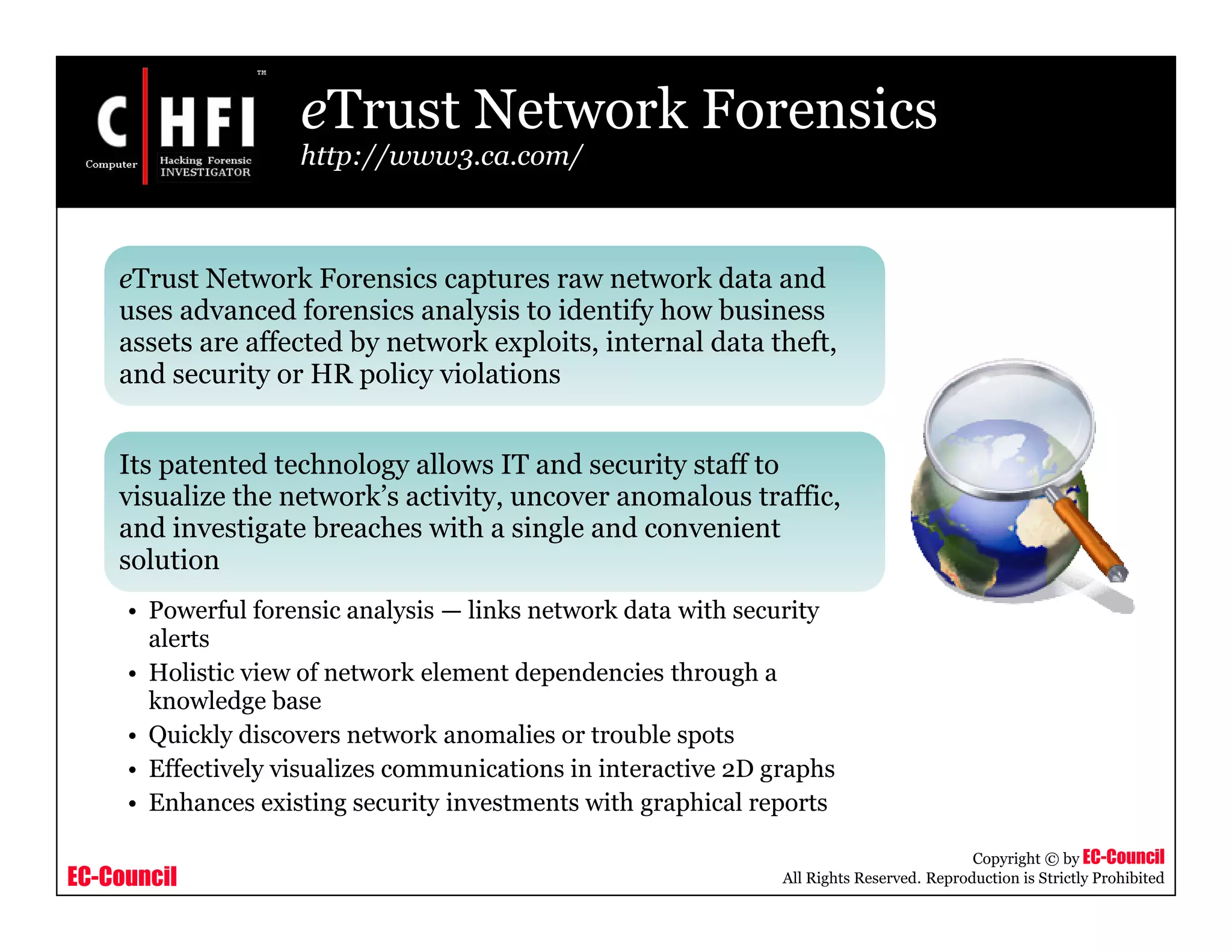 EC-Council
Copyright © by EC-Council
All Rights Reserved. Reproduction is Strictly Prohibited
eTrust Network Forensics
http://www3.ca.com/
eTrust Network Forensics captures raw network data and
uses advanced forensics analysis to identify how business
assets are affected by network exploits, internal data theft,
and security or HR policy violations
Its patented technology allows IT and security staff to
visualize the network’s activity, uncover anomalous traffic,
and investigate breaches with a single and convenient
solution
• Powerful forensic analysis — links network data with security
alerts
• Holistic view of network element dependencies through a
knowledge base
• Quickly discovers network anomalies or trouble spots
• Effectively visualizes communications in interactive 2D graphs
• Enhances existing security investments with graphical reports
 