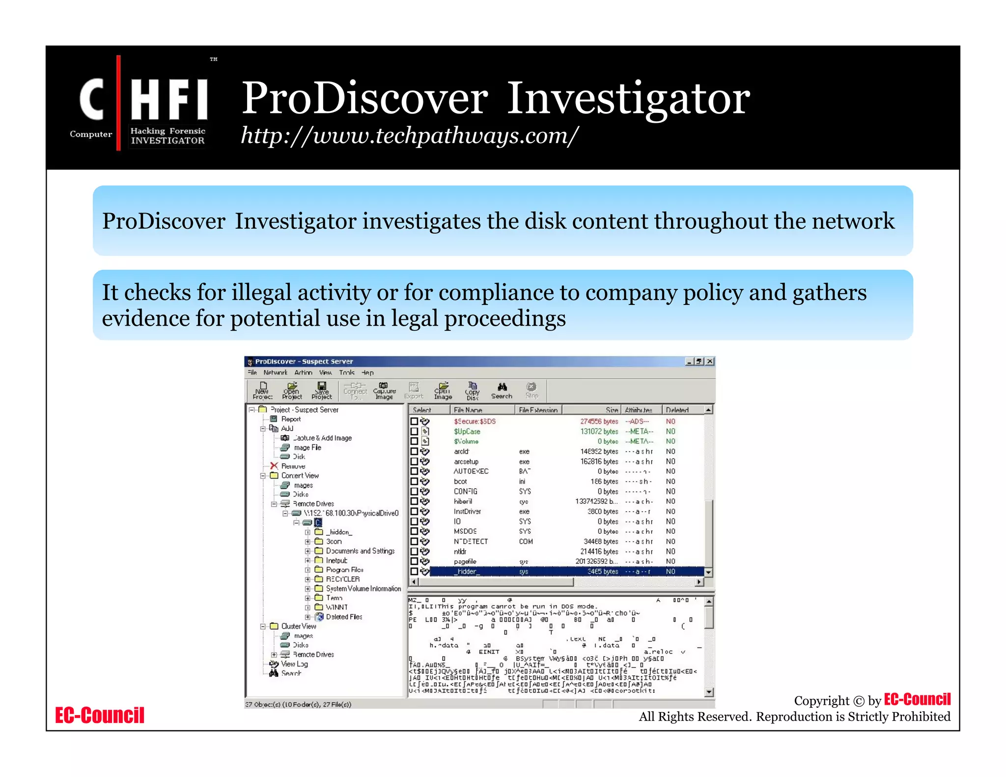 EC-Council
Copyright © by EC-Council
All Rights Reserved. Reproduction is Strictly Prohibited
ProDiscover Investigator
http://www.techpathways.com/
ProDiscover Investigator investigates the disk content throughout the network
It checks for illegal activity or for compliance to company policy and gathers
evidence for potential use in legal proceedings
 