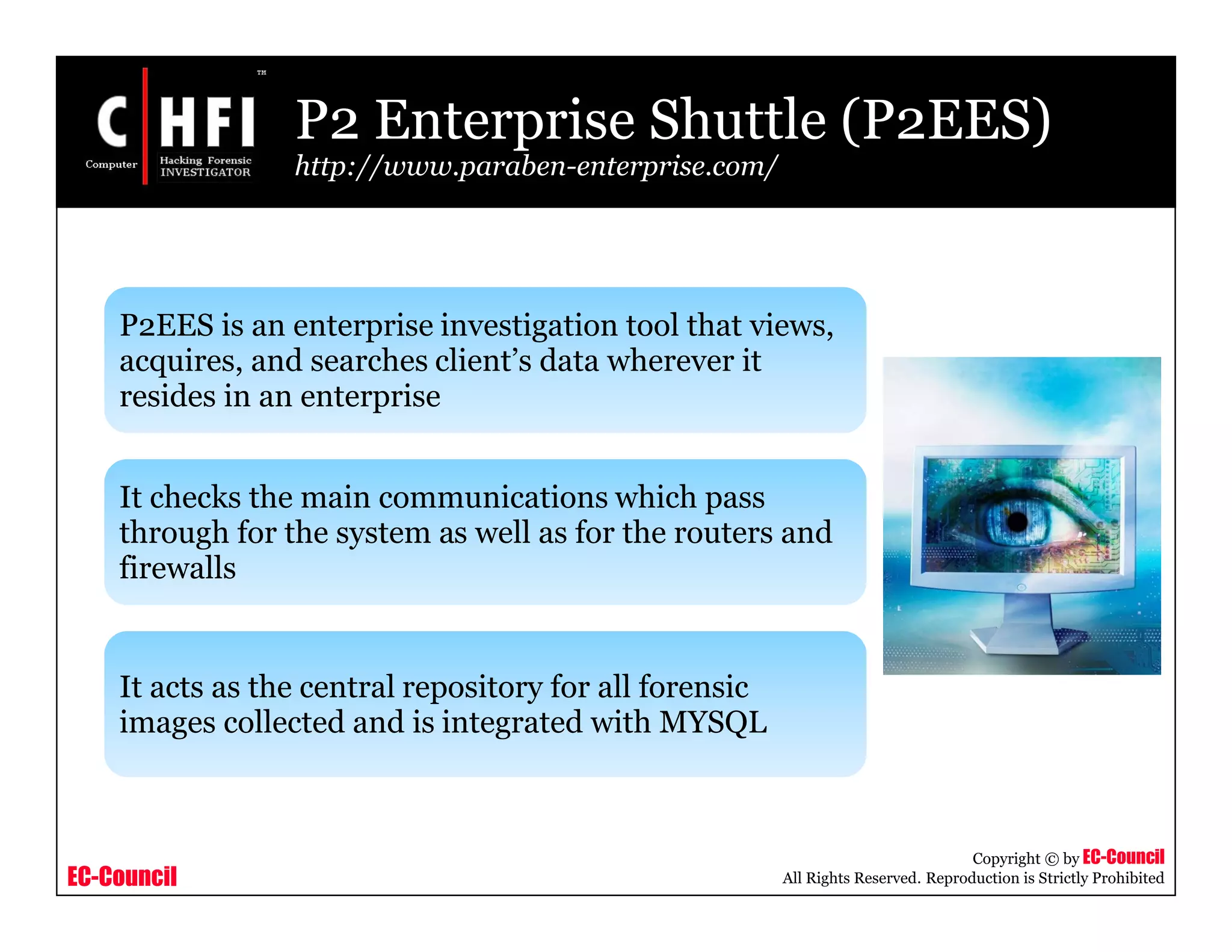 EC-Council
Copyright © by EC-Council
All Rights Reserved. Reproduction is Strictly Prohibited
P2 Enterprise Shuttle (P2EES)
http://www.paraben-enterprise.com/
P2EES is an enterprise investigation tool that views,
acquires, and searches client’s data wherever it
resides in an enterprise
It checks the main communications which pass
through for the system as well as for the routers and
firewalls
It acts as the central repository for all forensic
images collected and is integrated with MYSQL
 