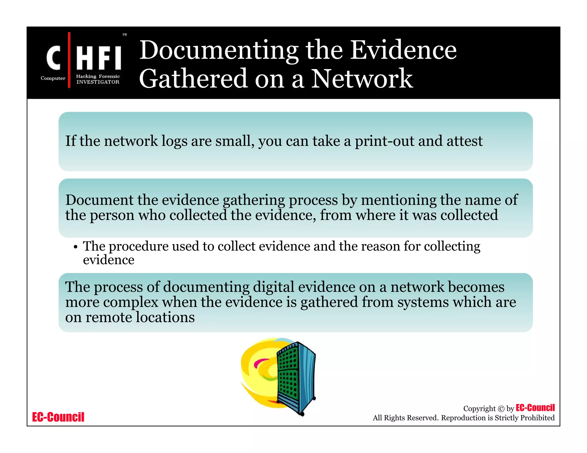 EC-Council
Copyright © by EC-Council
All Rights Reserved. Reproduction is Strictly Prohibited
Documenting the Evidence
Gathered on a Network
If the network logs are small, you can take a print-out and attest
Document the evidence gathering process by mentioning the name of
the person who collected the evidence, from where it was collected
• The procedure used to collect evidence and the reason for collecting
evidence
The process of documenting digital evidence on a network becomes
more complex when the evidence is gathered from systems which are
on remote locations
 