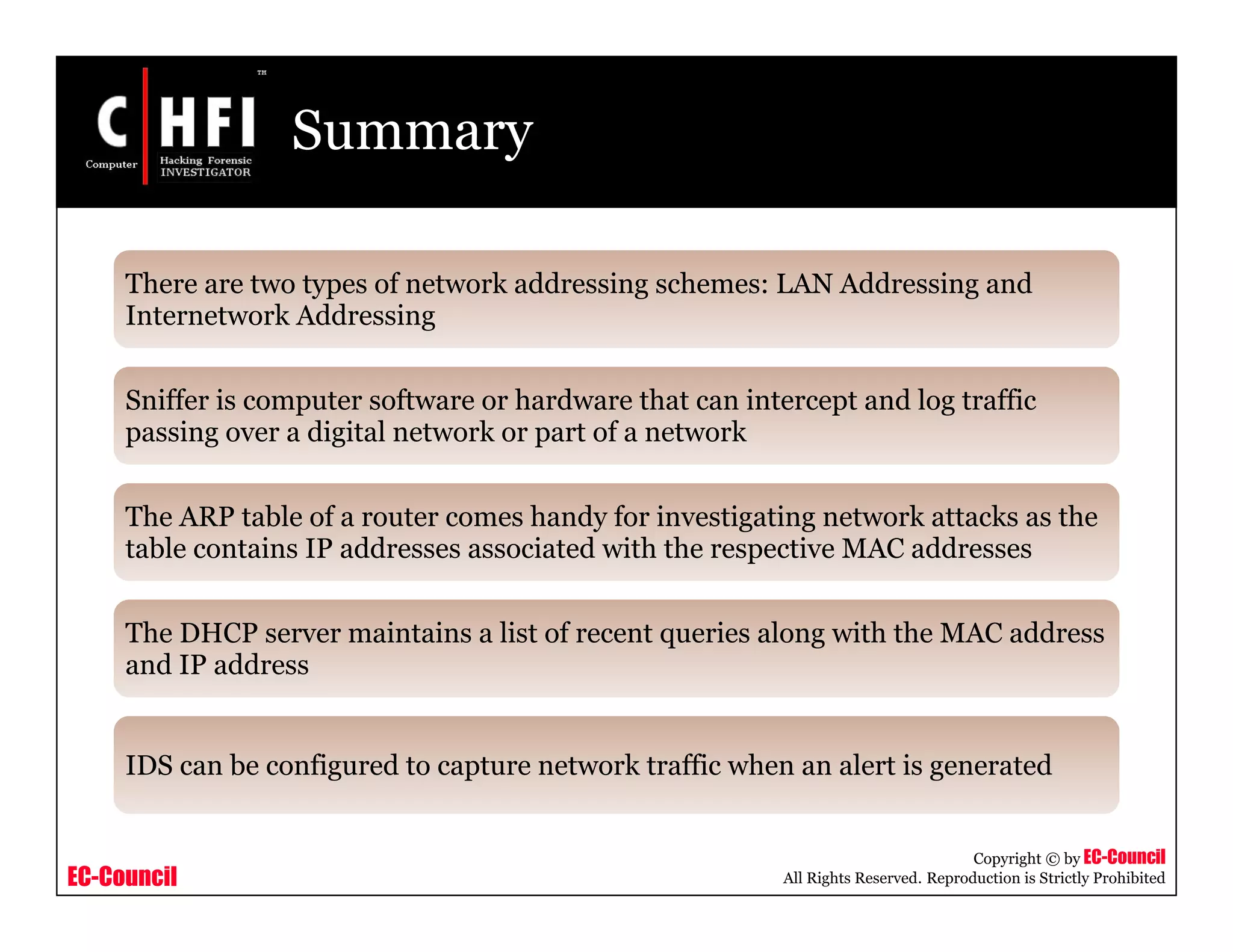 EC-Council
Copyright © by EC-Council
All Rights Reserved. Reproduction is Strictly Prohibited
Summary
There are two types of network addressing schemes: LAN Addressing and
Internetwork Addressing
Sniffer is computer software or hardware that can intercept and log traffic
passing over a digital network or part of a network
The ARP table of a router comes handy for investigating network attacks as the
table contains IP addresses associated with the respective MAC addresses
The DHCP server maintains a list of recent queries along with the MAC address
and IP address
IDS can be configured to capture network traffic when an alert is generated
 