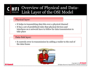 EC-Council
Copyright © by EC-Council
All Rights Reserved. Reproduction is Strictly Prohibited
Overview of Physical and Data-
Link Layer of the OSI Model
• It helps in transmitting data bits over a physical channel
• It has a set of predefined rules that physical devices and
interfaces on a network have to follow for data transmission to
take place
Physical layer:
• It controls error in transmission by adding a trailer to the end of
the data frame
Data-link layer:
 