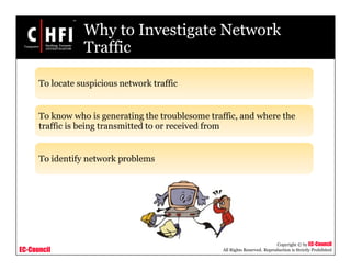EC-Council
Copyright © by EC-Council
All Rights Reserved. Reproduction is Strictly Prohibited
Why to Investigate Network
Traffic
To locate suspicious network traffic
To know who is generating the troublesome traffic, and where the
traffic is being transmitted to or received from
To identify network problems
 