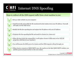 EC-Council
Copyright © by EC-Council
All Rights Reserved. Reproduction is Strictly Prohibited
Internet DNS Spoofing
Steps to redirect all the DNS request traffic from a host machine to you:
1.
• Set up a fake website on your computer
2.
• Install treewalk and modify the file mentioned in the readme.txt to your IP address. Treewalk
will make you the DNS server
3.
• Modify the file dns-spoofing.bat and replace the IP address with your IP address
4.
• Trojanize the dns-spoofing.bat file and send it to Jessica (ex: chess.exe)
5.
• When the host clicks the trojaned file, it will replace Jessica’s DNS entry in her TCP/IP
properties with that of your machine’s
6.
• You will become the DNS server for Jessica and her DNS requests will go through you
7.
• When Jessica connects to XSECURITY.com, she resolves to the fake XSECURITY website; you
sniff the password and send her to the real website
 