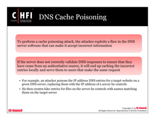 EC-Council
Copyright © by EC-Council
All Rights Reserved. Reproduction is Strictly Prohibited
DNS Cache Poisoning
To perform a cache poisoning attack, the attacker exploits a flaw in the DNS
server software that can make it accept incorrect information
If the server does not correctly validate DNS responses to ensure that they
have come from an authoritative source, it will end up caching the incorrect
entries locally and serve them to users that make the same request
• For example, an attacker poisons the IP address DNS entries for a target website on a
given DNS server, replacing them with the IP address of a server he controls
• He then creates fake entries for files on the server he controls with names matching
those on the target server
 