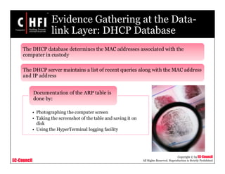 EC-Council
Copyright © by EC-Council
All Rights Reserved. Reproduction is Strictly Prohibited
Evidence Gathering at the Data-
link Layer: DHCP Database
The DHCP database determines the MAC addresses associated with the
computer in custody
The DHCP server maintains a list of recent queries along with the MAC address
and IP address
• Photographing the computer screen
• Taking the screenshot of the table and saving it on
disk
• Using the HyperTerminal logging facility
Documentation of the ARP table is
done by:
 