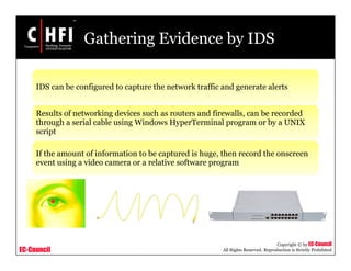 EC-Council
Copyright © by EC-Council
All Rights Reserved. Reproduction is Strictly Prohibited
Gathering Evidence by IDS
IDS can be configured to capture the network traffic and generate alerts
Results of networking devices such as routers and firewalls, can be recorded
through a serial cable using Windows HyperTerminal program or by a UNIX
script
If the amount of information to be captured is huge, then record the onscreen
event using a video camera or a relative software program
 