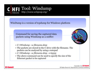 EC-Council
Copyright © by EC-Council
All Rights Reserved. Reproduction is Strictly Prohibited
Tool: Windump
http://www.winpcap.org/
• C:Windump –w filename.dmp
• The packets are stored in the C drive with the filename. The
packets can be analyzed by using a notepad
• C:Windump –w filename.dmp –s 65535
• The above command can be used to specify the size of the
Ethernet packet to be captured
Command for saving the captured data
packets using Windump as a sniffer:
WinDump is a version of tcpdump for Windows platform
 