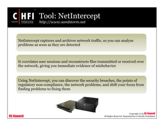 EC-Council
Copyright © by EC-Council
All Rights Reserved. Reproduction is Strictly Prohibited
Tool: NetIntercept
http://www.sandstorm.net
NetIntercept captures and archives network traffic, so you can analyze
problems as soon as they are detected
It correlates user sessions and reconstructs files transmitted or received over
the network, giving you immediate evidence of misbehavior
Using NetIntercept, you can discover the security breaches, the points of
regulatory non-compliance, the network problems, and shift your focus from
finding problems to fixing them
 