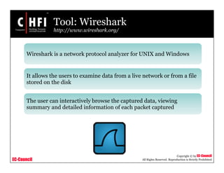 EC-Council
Copyright © by EC-Council
All Rights Reserved. Reproduction is Strictly Prohibited
Tool: Wireshark
http://www.wireshark.org/
Wireshark is a network protocol analyzer for UNIX and Windows
It allows the users to examine data from a live network or from a file
stored on the disk
The user can interactively browse the captured data, viewing
summary and detailed information of each packet captured
 