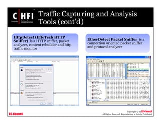 EC-Council
Copyright © by EC-Council
All Rights Reserved. Reproduction is Strictly Prohibited
Traffic Capturing and Analysis
Tools (cont’d)
HttpDetect (EffeTech HTTP
Sniffer) is a HTTP sniffer, packet
analyzer, content rebuilder and http
traffic monitor
EtherDetect Packet Sniffer is a
connection oriented packet sniffer
and protocol analyzer
 