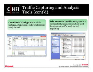 EC-Council
Copyright © by EC-Council
All Rights Reserved. Reproduction is Strictly Prohibited
Traffic Capturing and Analysis
Tools (cont’d)
OmniPeek Workgroup is a full-
featured, stand-alone network forensic
analysis tool
Iris Network Traffic Analyzer is a
vulnerability forensics solution used
for network traffic analysis and
reporting
 