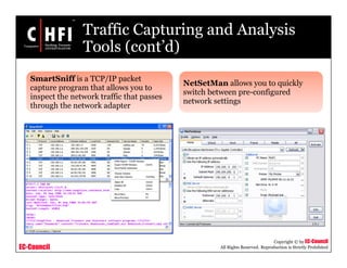 EC-Council
Copyright © by EC-Council
All Rights Reserved. Reproduction is Strictly Prohibited
Traffic Capturing and Analysis
Tools (cont’d)
SmartSniff is a TCP/IP packet
capture program that allows you to
inspect the network traffic that passes
through the network adapter
NetSetMan allows you to quickly
switch between pre-configured
network settings
 