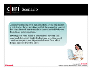 EC-Council
Copyright © by EC-Council
All Rights Reserved. Reproduction is Strictly Prohibited
Scenario
Jessica was missing from her home for a week. She has left
a note for her father mentioning that she was going to meet
her school friend. Few weeks later Jessica’s dead body was
found near a dumping yard.
Investigators were called in to reveal the mystery that
surrounded Jessica’s death. Preliminary investigation of
Jessica’s computer and logs revealed some facts which
helped the cops trace the killer.
 