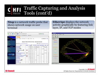 EC-Council
Copyright © by EC-Council
All Rights Reserved. Reproduction is Strictly Prohibited
Traffic Capturing and Analysis
Tools (cont’d)
Ntop is a network traffic probe that
shows network usage on user
terminal
EtherApe displays the network
activity graphically by featuring link
layer, IP, and TCP modes
 