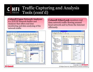 EC-Council
Copyright © by EC-Council
All Rights Reserved. Reproduction is Strictly Prohibited
Traffic Capturing and Analysis
Tools (cont’d)
Colasoft Capsa Network Analyzer
is a TCP/IP Network Sniffer and
Analyzer that offers real time
monitoring and data analyzing of the
network traffic
Colasoft EtherLook monitors real
time network traffic flowing around
local network and to/from the Internet
efficiently
 