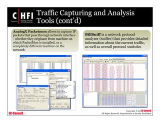 EC-Council
Copyright © by EC-Council
All Rights Reserved. Reproduction is Strictly Prohibited
Traffic Capturing and Analysis
Tools (cont’d)
AnalogX Packetmon allows to capture IP
packets that pass through network interface
- whether they originate from machine on
which PacketMon is installed, or a
completely different machine on the
network
BillSniff is a network protocol
analyzer (sniffer) that provides detailed
information about the current traffic,
as well as overall protocol statistics
 