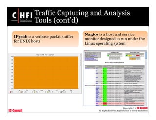 EC-Council
Copyright © by EC-Council
All Rights Reserved. Reproduction is Strictly Prohibited
Traffic Capturing and Analysis
Tools (cont’d)
IPgrab is a verbose packet sniffer
for UNIX hosts
Nagios is a host and service
monitor designed to run under the
Linux operating system
 