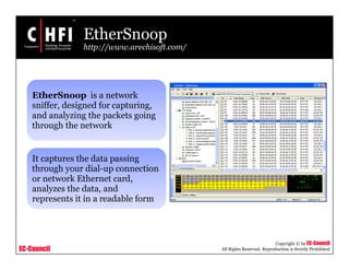 EC-Council
Copyright © by EC-Council
All Rights Reserved. Reproduction is Strictly Prohibited
EtherSnoop
http://www.arechisoft.com/
EtherSnoop is a network
sniffer, designed for capturing,
and analyzing the packets going
through the network
It captures the data passing
through your dial-up connection
or network Ethernet card,
analyzes the data, and
represents it in a readable form
 