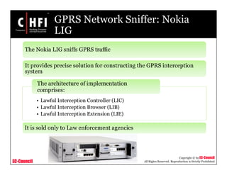 EC-Council
Copyright © by EC-Council
All Rights Reserved. Reproduction is Strictly Prohibited
GPRS Network Sniffer: Nokia
LIG
• Lawful Interception Controller (LIC)
• Lawful Interception Browser (LIB)
• Lawful Interception Extension (LIE)
The architecture of implementation
comprises:
The Nokia LIG sniffs GPRS traffic
It provides precise solution for constructing the GPRS interception
system
It is sold only to Law enforcement agencies
 