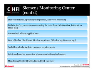 EC-Council
Copyright © by EC-Council
All Rights Reserved. Reproduction is Strictly Prohibited
Siemens Monitoring Center
(cont’d)
Mono and stereo, optionally compressed, and voice recording
Full duplex/no compression recording for data demodulation (fax, Internet, e-
mails etc.)
Customized add-on applications
Centralized or distributed Monitoring Center (Monitoring Center-to-go)
Scalable and adaptable to customer requirements
Joint roadmap for upcoming telecommunications technology
Monitoring Center (UMTS, NGN, ETSI-Internet)
 