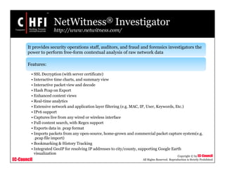 EC-Council
Copyright © by EC-Council
All Rights Reserved. Reproduction is Strictly Prohibited
NetWitness® Investigator
http://www.netwitness.com/
It provides security operations staff, auditors, and fraud and forensics investigators the
power to perform free-form contextual analysis of raw network data
Features:
• SSL Decryption (with server certificate)
• Interactive time charts, and summary view
• Interactive packet view and decode
• Hash Pcap on Export
• Enhanced content views
• Real-time analytics
• Extensive network and application layer filtering (e.g. MAC, IP, User, Keywords, Etc.)
• IPv6 support
• Captures live from any wired or wireless interface
• Full content search, with Regex support
• Exports data in .pcap format
• Imports packets from any open-source, home-grown and commercial packet capture system(e.g.
.pcap file import)
• Bookmarking & History Tracking
• Integrated GeoIP for resolving IP addresses to city/county, supporting Google Earth
visualization
 