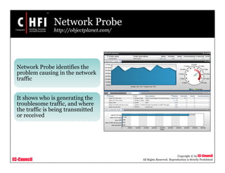 EC-Council
Copyright © by EC-Council
All Rights Reserved. Reproduction is Strictly Prohibited
Network Probe
http://objectplanet.com/
Network Probe identifies the
problem causing in the network
traffic
It shows who is generating the
troublesome traffic, and where
the traffic is being transmitted
or received
 