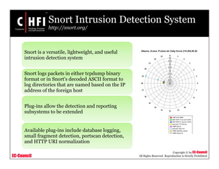 EC-Council
Copyright © by EC-Council
All Rights Reserved. Reproduction is Strictly Prohibited
Snort Intrusion Detection System
http://snort.org/
Snort is a versatile, lightweight, and useful
intrusion detection system
Snort logs packets in either tcpdump binary
format or in Snort's decoded ASCII format to
log directories that are named based on the IP
address of the foreign host
Plug-ins allow the detection and reporting
subsystems to be extended
Available plug-ins include database logging,
small fragment detection, portscan detection,
and HTTP URI normalization
 