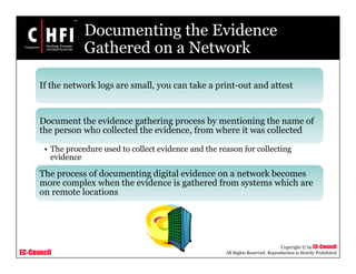 EC-Council
Copyright © by EC-Council
All Rights Reserved. Reproduction is Strictly Prohibited
Documenting the Evidence
Gathered on a Network
If the network logs are small, you can take a print-out and attest
Document the evidence gathering process by mentioning the name of
the person who collected the evidence, from where it was collected
• The procedure used to collect evidence and the reason for collecting
evidence
The process of documenting digital evidence on a network becomes
more complex when the evidence is gathered from systems which are
on remote locations
 