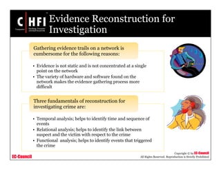 EC-Council
Copyright © by EC-Council
All Rights Reserved. Reproduction is Strictly Prohibited
Evidence Reconstruction for
Investigation
• Evidence is not static and is not concentrated at a single
point on the network
• The variety of hardware and software found on the
network makes the evidence gathering process more
difficult
Gathering evidence trails on a network is
cumbersome for the following reasons:
• Temporal analysis; helps to identify time and sequence of
events
• Relational analysis; helps to identify the link between
suspect and the victim with respect to the crime
• Functional analysis; helps to identify events that triggered
the crime
Three fundamentals of reconstruction for
investigating crime are:
 
