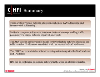 EC-Council
Copyright © by EC-Council
All Rights Reserved. Reproduction is Strictly Prohibited
Summary
There are two types of network addressing schemes: LAN Addressing and
Internetwork Addressing
Sniffer is computer software or hardware that can intercept and log traffic
passing over a digital network or part of a network
The ARP table of a router comes handy for investigating network attacks as the
table contains IP addresses associated with the respective MAC addresses
The DHCP server maintains a list of recent queries along with the MAC address
and IP address
IDS can be configured to capture network traffic when an alert is generated
 