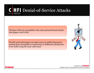 EC-Council
Copyright © by EC-Council
All Rights Reserved. Reproduction is Strictly Prohibited
Denial-of-Service Attacks
Wireless LANs are susceptible to the same protocol-based attacks
that plague wired LANs
WLANs send information via radio waves on public frequencies,
making them susceptible to inadvertent or deliberate interference
from traffic using the same radio band
 