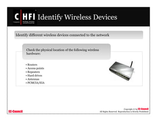 EC-Council
Copyright © by EC-Council
All Rights Reserved. Reproduction is Strictly Prohibited
Identify Wireless Devices
Identify different wireless devices connected to the network
• Routers
• Access points
• Repeaters
• Hard drives
• Antennas
• PCMCIA/EIA
Check the physical location of the following wireless
hardware:
 