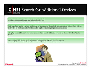 EC-Council
Copyright © by EC-Council
All Rights Reserved. Reproduction is Strictly Prohibited
Search for Additional Devices
Send de-authentication packets using Aireplay tool
This may force active wireless equipment to reconnect to the default wireless access point, which will be
redirected to the forensic laptop ( since the laptop is running in promiscuous mode)
Aireplay is an additional wireless assessment tool found within the aircrack portion of the BackTrack
folder
The Aireplay tool injects specially crafted data packets into the wireless stream
 