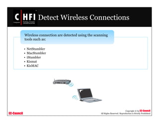 EC-Council
Copyright © by EC-Council
All Rights Reserved. Reproduction is Strictly Prohibited
Detect Wireless Connections
• NetStumbler
• MacStumbler
• iStumbler
• Kismat
• KisMAC
Wireless connection are detected using the scanning
tools such as:
 