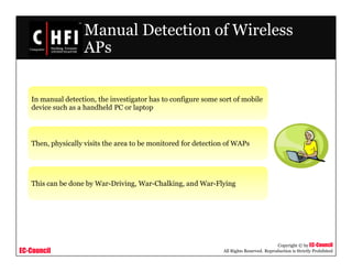 EC-Council
Copyright © by EC-Council
All Rights Reserved. Reproduction is Strictly Prohibited
Manual Detection of Wireless
APs
In manual detection, the investigator has to configure some sort of mobile
device such as a handheld PC or laptop
Then, physically visits the area to be monitored for detection of WAPs
This can be done by War-Driving, War-Chalking, and War-Flying
 