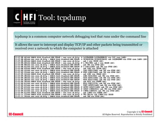 EC-Council
Copyright © by EC-Council
All Rights Reserved. Reproduction is Strictly Prohibited
Tool: tcpdump
tcpdump is a common computer network debugging tool that runs under the command line
It allows the user to intercept and display TCP/IP and other packets being transmitted or
received over a network to which the computer is attached
 