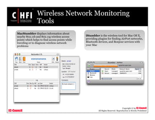 EC-Council
Copyright © by EC-Council
All Rights Reserved. Reproduction is Strictly Prohibited
Wireless Network Monitoring
Tools
MacStumbler displays information about
nearby 802.11b and 802.11g wireless access
points which helps to find access points while
traveling or to diagnose wireless network
problems
iStumbler is the wireless tool for Mac OS X,
providing plugins for finding AirPort networks,
Bluetooth devices, and Bonjour services with
your Mac
 