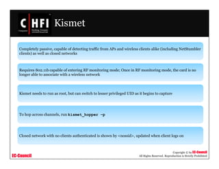 EC-Council
Copyright © by EC-Council
All Rights Reserved. Reproduction is Strictly Prohibited
Kismet
Completely passive, capable of detecting traffic from APs and wireless clients alike (including NetStumbler
clients) as well as closed networks
Requires 802.11b capable of entering RF monitoring mode; Once in RF monitoring mode, the card is no
longer able to associate with a wireless network
Kismet needs to run as root, but can switch to lesser privileged UID as it begins to capture
To hop across channels, run kismet_hopper –p
Closed network with no clients authenticated is shown by <nossid>, updated when client logs on
 