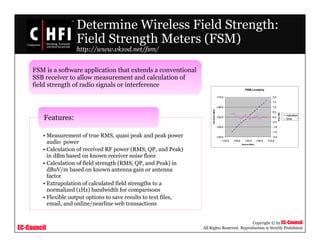 EC-Council
Copyright © by EC-Council
All Rights Reserved. Reproduction is Strictly Prohibited
Determine Wireless Field Strength:
Field Strength Meters (FSM)
http://www.vk1od.net/fsm/
• Measurement of true RMS, quasi peak and peak power
audio power
• Calculation of received RF power (RMS, QP, and Peak)
in dBm based on known receiver noise floor
• Calculation of field strength (RMS, QP, and Peak) in
dBuV/m based on known antenna gain or antenna
factor
• Extrapolation of calculated field strengths to a
normalized (1Hz) bandwidth for comparisons
• Flexible output options to save results to text files,
email, and online/nearline web transactions
Features:
FSM is a software application that extends a conventional
SSB receiver to allow measurement and calculation of
field strength of radio signals or interference
 