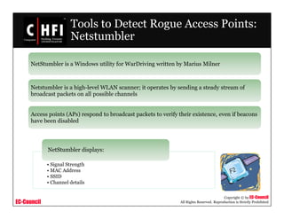 EC-Council
Copyright © by EC-Council
All Rights Reserved. Reproduction is Strictly Prohibited
Tools to Detect Rogue Access Points:
Netstumbler
NetStumbler is a Windows utility for WarDriving written by Marius Milner
Netstumbler is a high-level WLAN scanner; it operates by sending a steady stream of
broadcast packets on all possible channels
Access points (APs) respond to broadcast packets to verify their existence, even if beacons
have been disabled
• Signal Strength
• MAC Address
• SSID
• Channel details
NetStumbler displays:
 