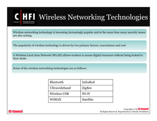 EC-Council
Copyright © by EC-Council
All Rights Reserved. Reproduction is Strictly Prohibited
Wireless Networking Technologies
Wireless networking technology is becoming increasingly popular and at the same time many security issues
are also arising
The popularity of wireless technology is driven by two primary factors, convenience and cost
A Wireless Local Area Network (WLAN) allows workers to access digital resources without being locked to
their desks
Some of the wireless networking technologies are as follows:
Bluetooth InfraRed
Ultrawideband ZigBee
Wireless USB Wi-Fi
WiMAX Satellite
 