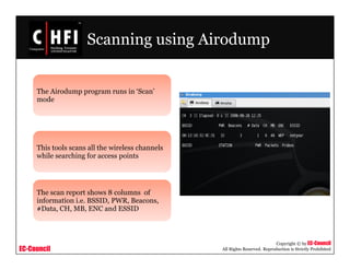 EC-Council
Copyright © by EC-Council
All Rights Reserved. Reproduction is Strictly Prohibited
Scanning using Airodump
The Airodump program runs in ‘Scan’
mode
This tools scans all the wireless channels
while searching for access points
The scan report shows 8 columns of
information i.e. BSSID, PWR, Beacons,
#Data, CH, MB, ENC and ESSID
 