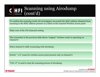 EC-Council
Copyright © by EC-Council
All Rights Reserved. Reproduction is Strictly Prohibited
Scanning using Airodump
(cont’d)
To confirm the scanning result, the investigator can match the MAC address obtained from
scanning to the MAC address present on a label on the scanned Wireless Access point
Make note of the CH (channel) setting
The screenshot in the previous slide shows “netgear” wireless router is operating on
channel 6
Select channel 6 while rescanning with Airodump
Switch “-c 6” scans for wireless access point present only on channel 6
“Ctrl +C” is used to stop the scanning process of Airodump
 