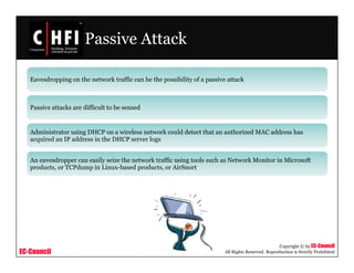 EC-Council
Copyright © by EC-Council
All Rights Reserved. Reproduction is Strictly Prohibited
Passive Attack
Eavesdropping on the network traffic can be the possibility of a passive attack
Passive attacks are difficult to be sensed
Administrator using DHCP on a wireless network could detect that an authorized MAC address has
acquired an IP address in the DHCP server logs
An eavesdropper can easily seize the network traffic using tools such as Network Monitor in Microsoft
products, or TCPdump in Linux-based products, or AirSnort
 