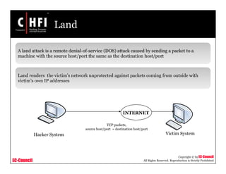 EC-Council
Copyright © by EC-Council
All Rights Reserved. Reproduction is Strictly Prohibited
Land
A land attack is a remote denial-of-service (DOS) attack caused by sending a packet to a
machine with the source host/port the same as the destination host/port
Land renders the victim’s network unprotected against packets coming from outside with
victim’s own IP addresses
Hacker System Victim System
INTERNET
TCP packets,
source host/port = destination host/port
 