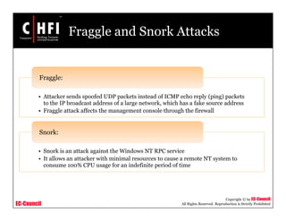 EC-Council
Copyright © by EC-Council
All Rights Reserved. Reproduction is Strictly Prohibited
Fraggle and Snork Attacks
• Attacker sends spoofed UDP packets instead of ICMP echo reply (ping) packets
to the IP broadcast address of a large network, which has a fake source address
• Fraggle attack affects the management console through the firewall
Fraggle:
• Snork is an attack against the Windows NT RPC service
• It allows an attacker with minimal resources to cause a remote NT system to
consume 100% CPU usage for an indefinite period of time
Snork:
 