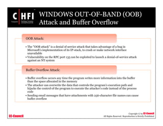 EC-Council
Copyright © by EC-Council
All Rights Reserved. Reproduction is Strictly Prohibited
WINDOWS OUT-OF-BAND (OOB)
Attack and Buffer Overflow
• The "OOB attack" is a denial of service attack that takes advantage of a bug in
Microsoft’s implementation of its IP-stack, to crash or make network interface
unavailable
• Vulnerability on the RPC port 135 can be exploited to launch a denial-of-service attack
against an NT system
OOB Attack:
• Buffer overflow occurs any time the program writes more information into the buffer
than the space allocated in the memory
• The attacker can overwrite the data that controls the program’s execution path and
hijacks the control of the program to execute the attacker’s code instead of the process
code
• Sending email messages that have attachments with 256-character file names can cause
buffer overflow
Buffer Overflow Attack:
 