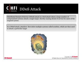 EC-Council
Copyright © by EC-Council
All Rights Reserved. Reproduction is Strictly Prohibited
DDoS Attack
Distributed Denial-of-Service (DDoS) attack is a DoS attack where a large number of
compromised systems attack a single target, thereby causing denial of service for users of the
targeted system
In a DDoS attack, attackers first infect multiple systems called zombies, which are then used
to attack a particular target
 
