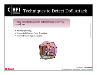 EC-Council
Copyright © by EC-Council
All Rights Reserved. Reproduction is Strictly Prohibited
Techniques to Detect DoS Attack
• Activity profiling
• Sequential Change-Point detection
• Wavelet-based signal analysis
Three basic techniques to detect Denial-0f-Service
attack are:
 